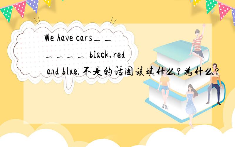 We have cars______ black,red and blue.不是的话因该填什么?为什么?