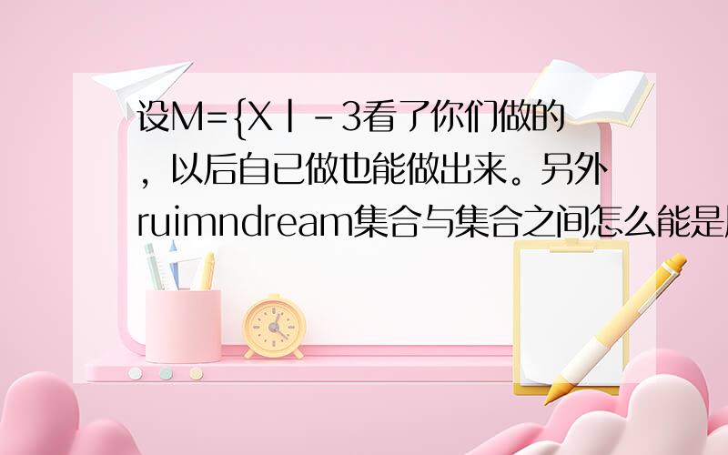 设M={X|-3看了你们做的，以后自已做也能做出来。另外ruimndream集合与集合之间怎么能是属于关系。250369