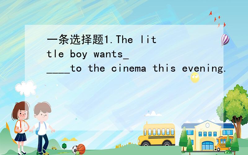 一条选择题1.The little boy wants_____to the cinema this evening.