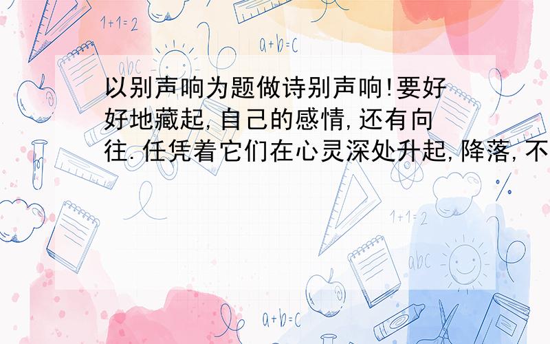 以别声响为题做诗别声响!要好好地藏起,自己的感情,还有向往.任凭着它们在心灵深处升起,降落,不断回荡.你应该默默地看着它