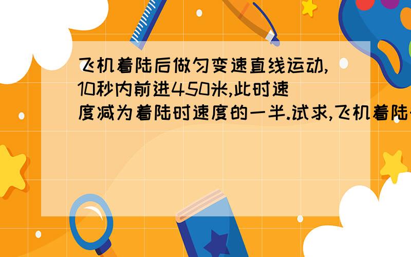 飞机着陆后做匀变速直线运动,10秒内前进450米,此时速度减为着陆时速度的一半.试求,飞机着陆时的速度