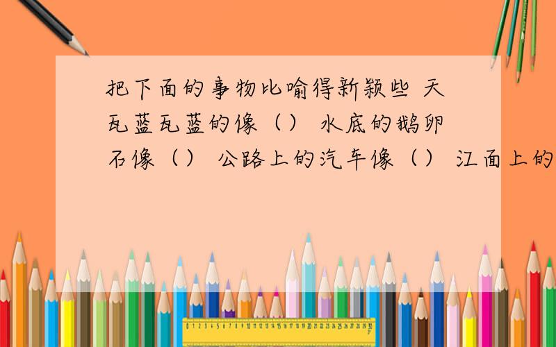 把下面的事物比喻得新颖些 天瓦蓝瓦蓝的像（） 水底的鹅卵石像（） 公路上的汽车像（） 江面上的船只像（