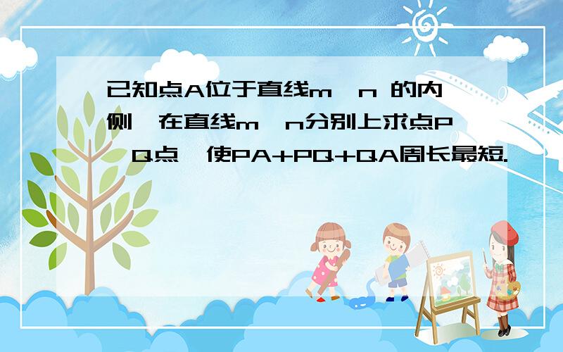 已知点A位于直线m,n 的内侧,在直线m、n分别上求点P、Q点,使PA+PQ+QA周长最短.