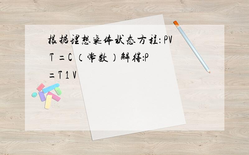 根据理想气体状态方程： PV T =C （常数）解得：P=T 1 V