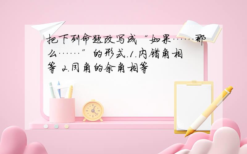 把下列命题改写成“如果……那么……”的形式.1.内错角相等 2.同角的余角相等