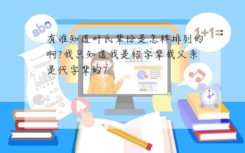 有谁知道叶氏辈份是怎样排列的啊?我只知道我是绍字辈我父亲是代字辈的?