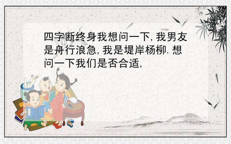 四字断终身我想问一下,我男友是舟行浪急,我是堤岸杨柳.想问一下我们是否合适,