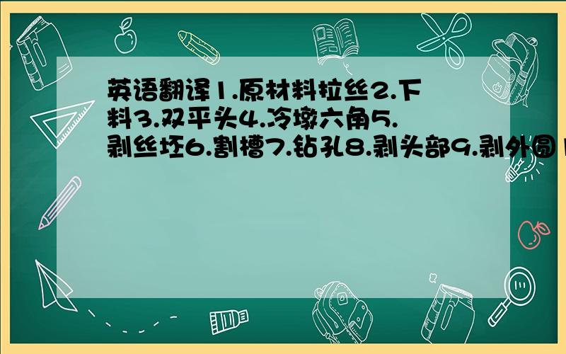 英语翻译1.原材料拉丝2.下料3.双平头4.冷墩六角5.剥丝坯6.割槽7.钻孔8.剥头部9.剥外圆10.滚螺纹11.抛光