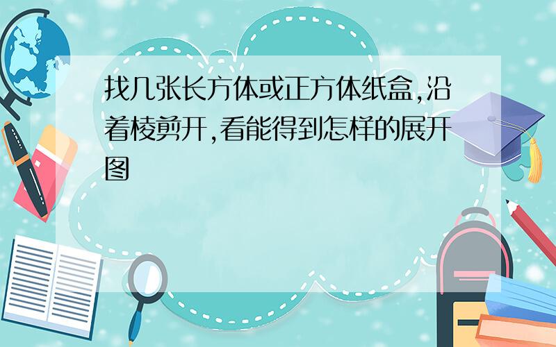 找几张长方体或正方体纸盒,沿着棱剪开,看能得到怎样的展开图