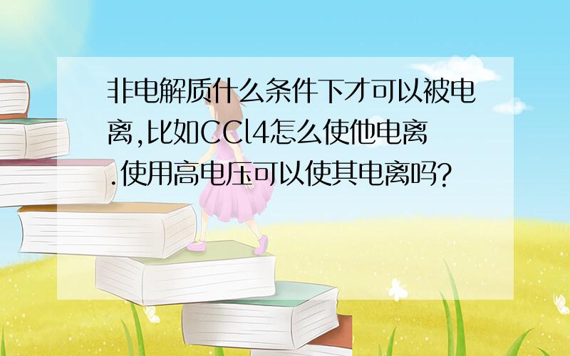 非电解质什么条件下才可以被电离,比如CCl4怎么使他电离.使用高电压可以使其电离吗?