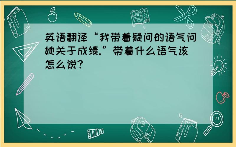 英语翻译“我带着疑问的语气问她关于成绩.”带着什么语气该怎么说?