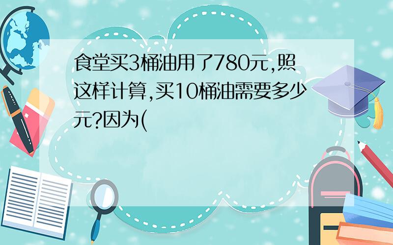 食堂买3桶油用了780元,照这样计算,买10桶油需要多少元?因为(