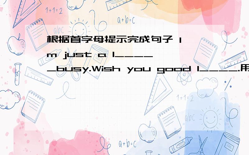 根据首字母提示完成句子 I'm just a l_____busy.Wish you good l____.用适当形