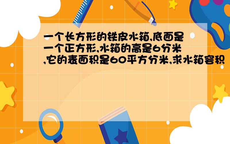 一个长方形的铁皮水箱,底面是一个正方形,水箱的高是6分米,它的表面积是60平方分米,求水箱容积