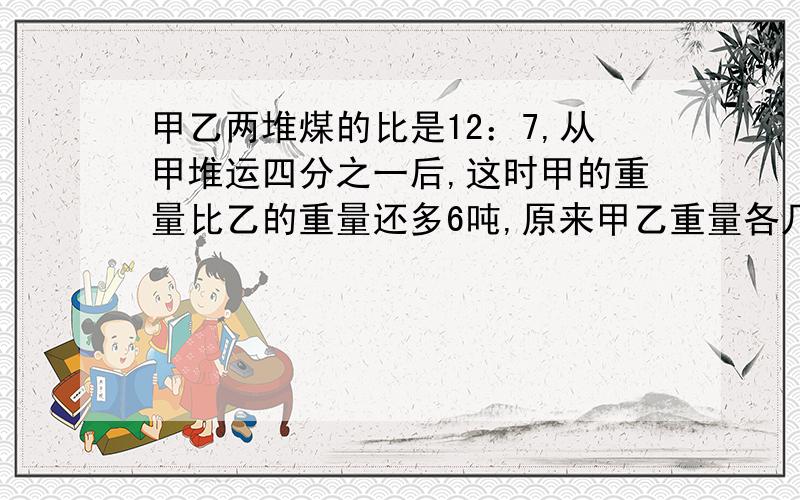 甲乙两堆煤的比是12：7,从甲堆运四分之一后,这时甲的重量比乙的重量还多6吨,原来甲乙重量各几吨