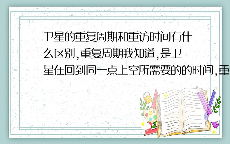 卫星的重复周期和重访时间有什么区别,重复周期我知道,是卫星在回到同一点上空所需要的的时间,重访时间