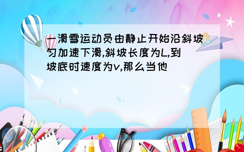 一滑雪运动员由静止开始沿斜坡匀加速下滑,斜坡长度为L,到坡底时速度为v,那么当他