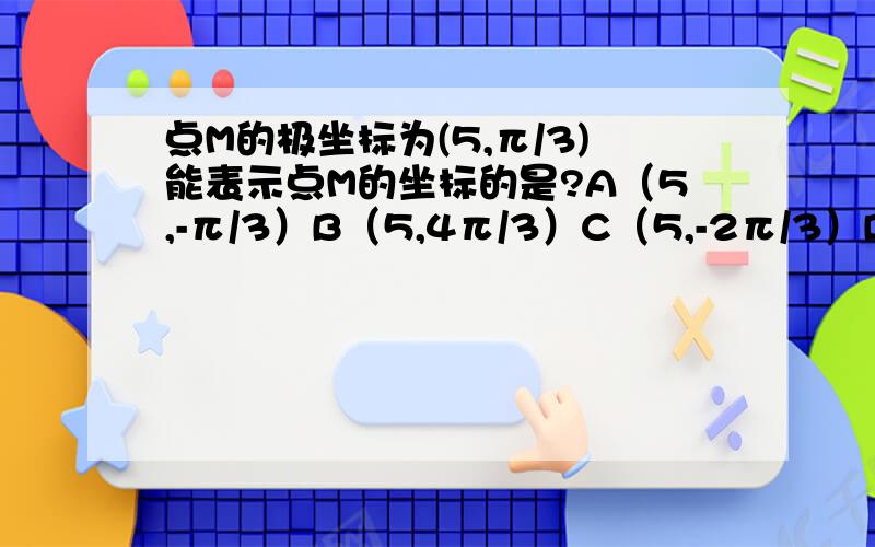 点M的极坐标为(5,π/3)能表示点M的坐标的是?A（5,-π/3）B（5,4π/3）C（5,-2π/3）D（5,-5π