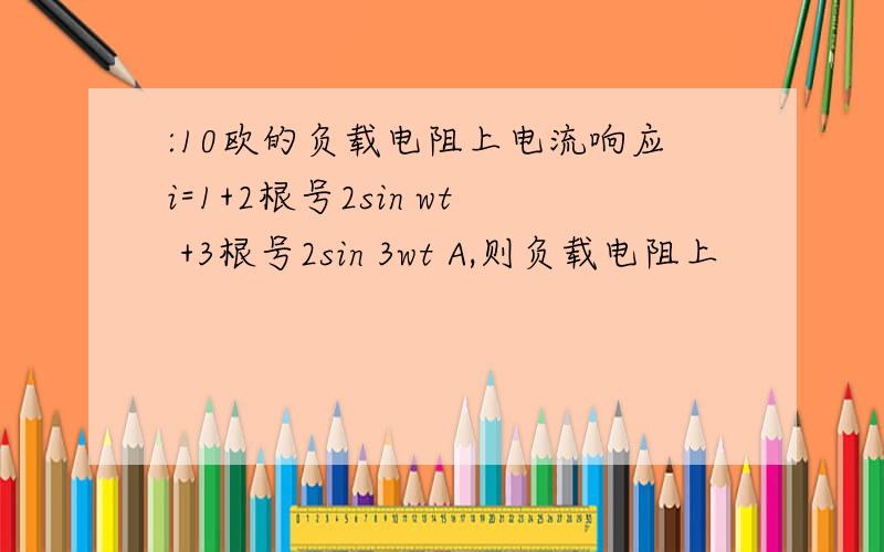 :10欧的负载电阻上电流响应i=1+2根号2sin wt +3根号2sin 3wt A,则负载电阻上