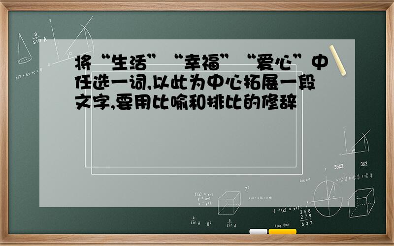 将“生活”“幸福”“爱心”中任选一词,以此为中心拓展一段文字,要用比喻和排比的修辞