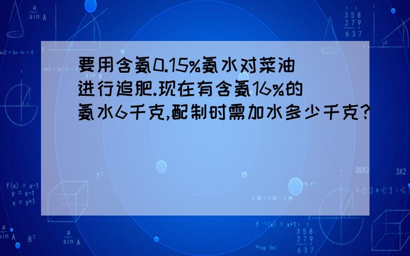 要用含氨0.15%氨水对菜油进行追肥.现在有含氨16%的氨水6千克,配制时需加水多少千克?