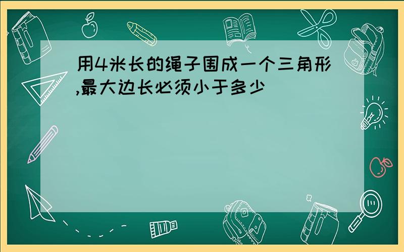 用4米长的绳子围成一个三角形,最大边长必须小于多少