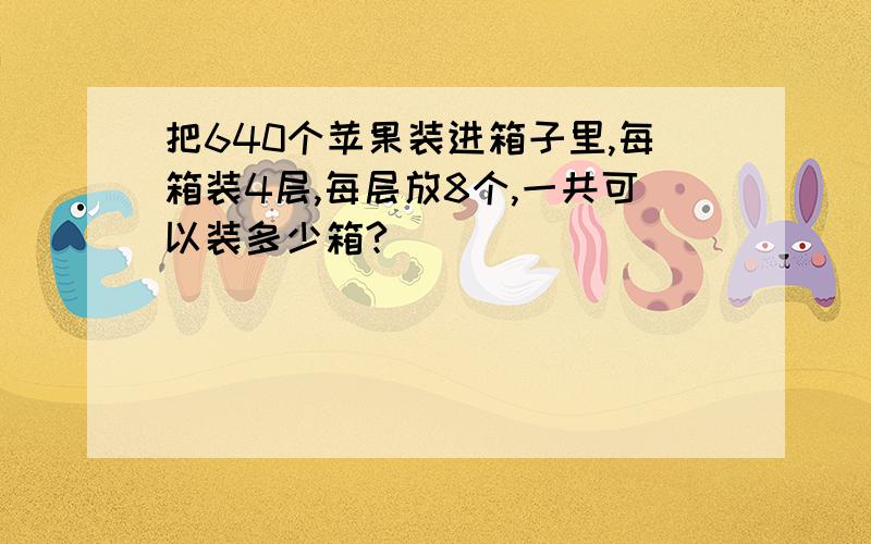 把640个苹果装进箱子里,每箱装4层,每层放8个,一共可以装多少箱?