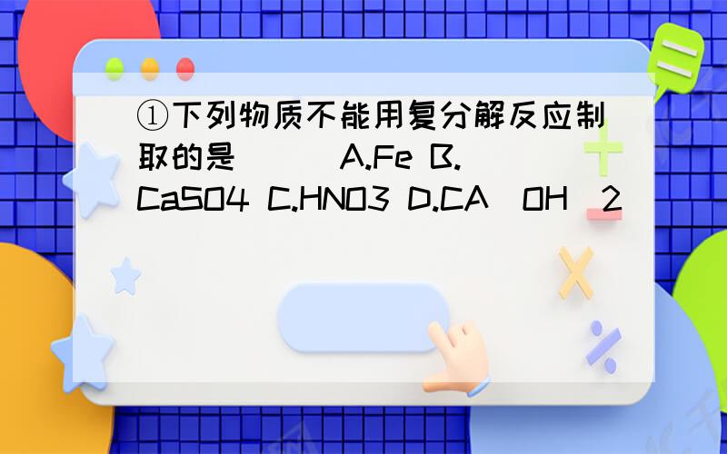 ①下列物质不能用复分解反应制取的是（ ） A.Fe B.CaSO4 C.HNO3 D.CA(OH)2