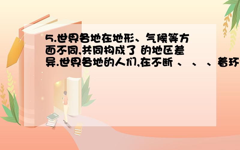 5.世界各地在地形、气候等方面不同,共同构成了 的地区差异.世界各地的人们,在不断 、 、 、着环境、 经过长期的开发,