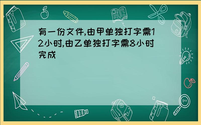 有一份文件,由甲单独打字需12小时,由乙单独打字需8小时完成