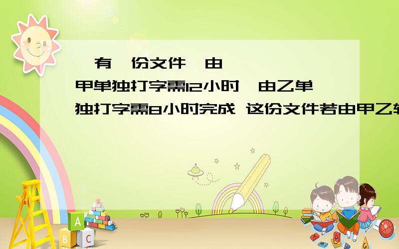   有一份文件,由甲单独打字需12小时,由乙单独打字需8小时完成 这份文件若由甲乙轮流打：甲打