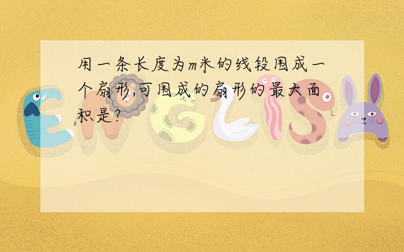 用一条长度为m米的线段围成一个扇形,可围成的扇形的最大面积是?