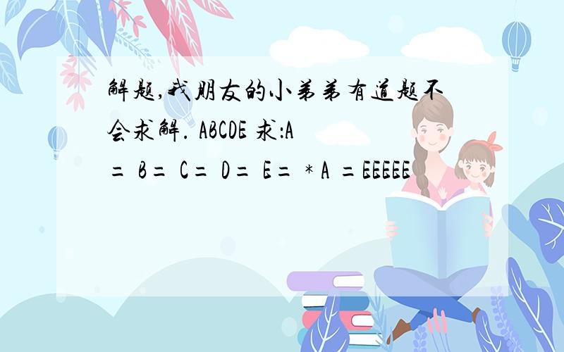 解题,我朋友的小弟弟有道题不会求解. ABCDE 求：A= B= C= D= E= * A =EEEEE