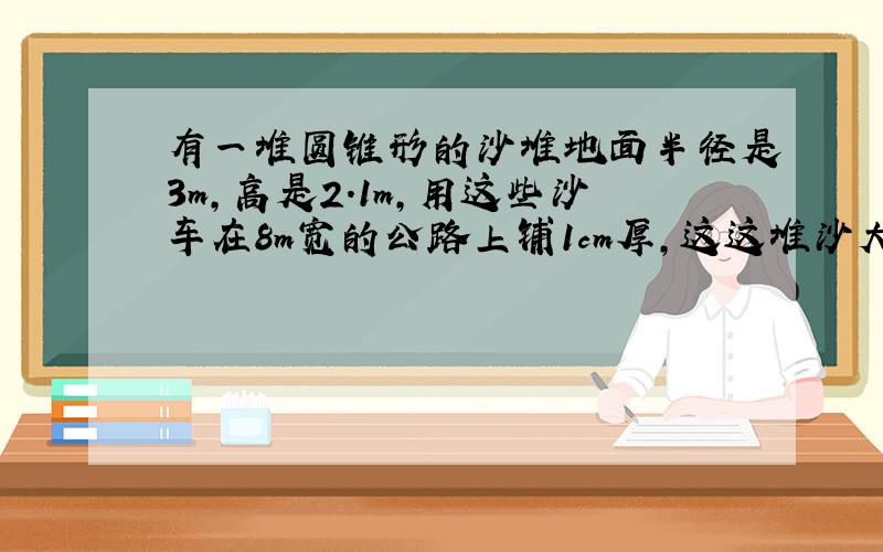 有一堆圆锥形的沙堆地面半径是3m,高是2.1m,用这些沙车在8m宽的公路上铺1cm厚,这这堆沙大约能铺多少?