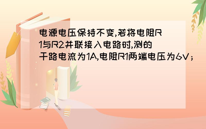 电源电压保持不变,若将电阻R1与R2并联接入电路时,测的干路电流为1A,电阻R1两端电压为6V；