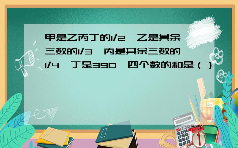 甲是乙丙丁的1/2,乙是其余三数的1/3,丙是其余三数的1/4,丁是390,四个数的和是（）