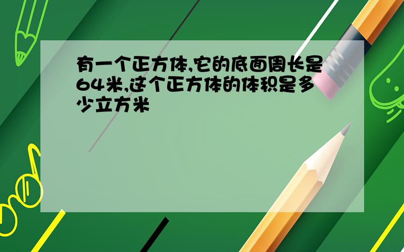 有一个正方体,它的底面周长是64米,这个正方体的体积是多少立方米