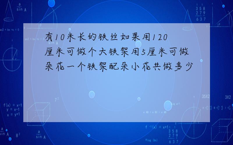 有10米长的铁丝如果用120厘米可做个大铁架用5厘米可做朵花一个铁架配朵小花共做多少