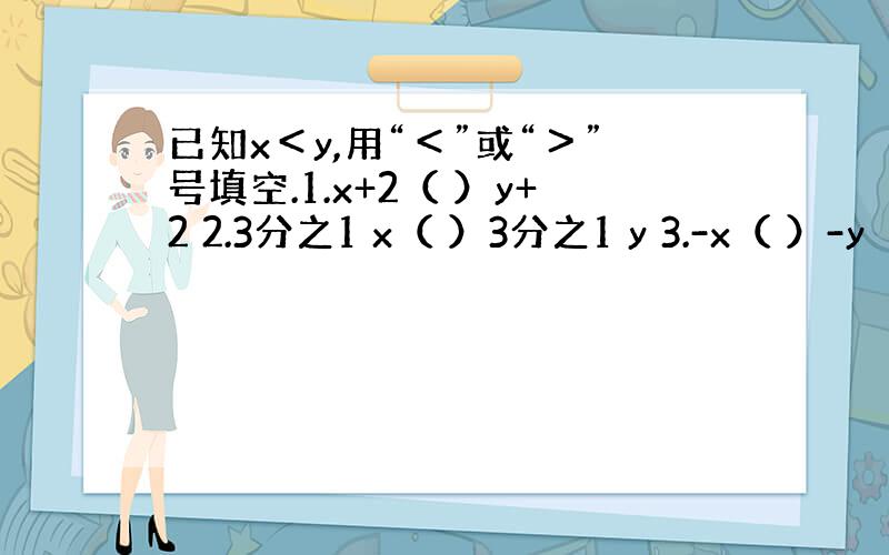 已知x＜y,用“＜”或“＞”号填空.1.x+2（ ）y+2 2.3分之1 x（ ）3分之1 y 3.-x（ ）-y