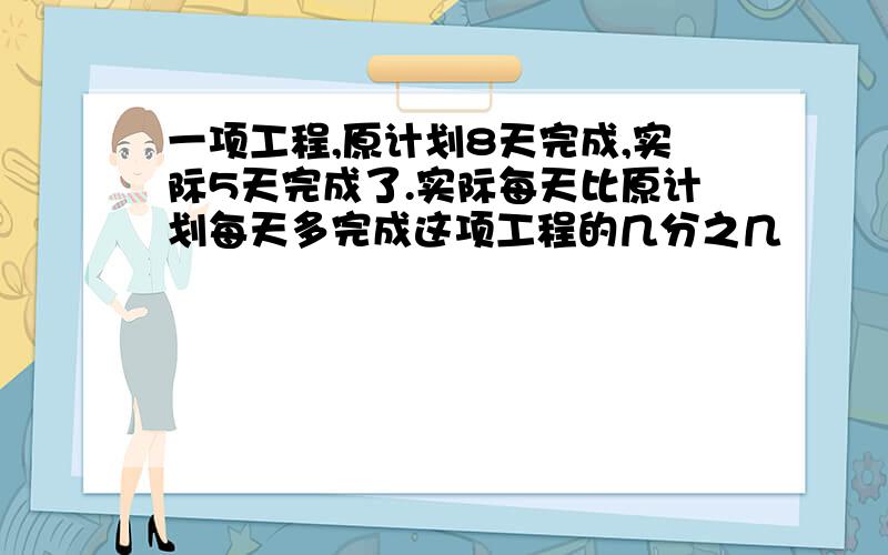 一项工程,原计划8天完成,实际5天完成了.实际每天比原计划每天多完成这项工程的几分之几