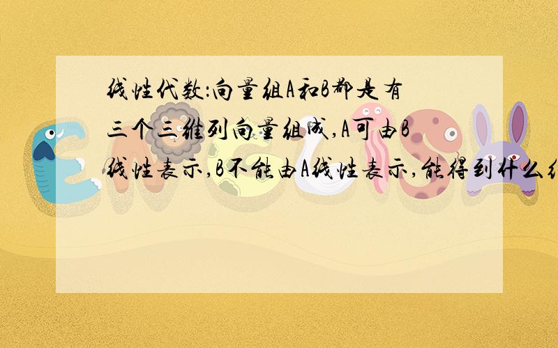 线性代数：向量组A和B都是有三个三维列向量组成,A可由B线性表示,B不能由A线性表示,能得到什么结论