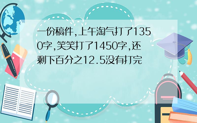 一份稿件,上午淘气打了1350字,笑笑打了1450字,还剩下百分之12.5没有打完