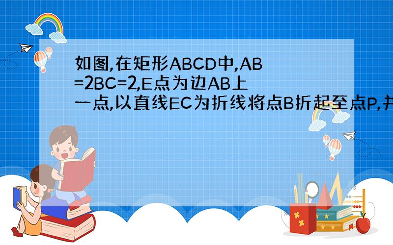 如图,在矩形ABCD中,AB=2BC=2,E点为边AB上一点,以直线EC为折线将点B折起至点P,并保持∠PEB为锐角,连