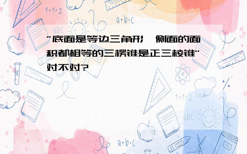 ”底面是等边三角形,侧面的面积都相等的三楞锥是正三棱锥”对不对?