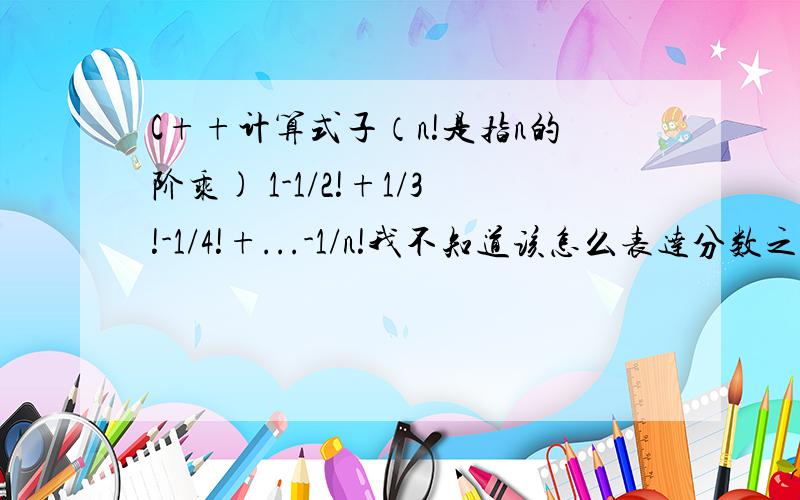 C++计算式子（n!是指n的阶乘) 1-1/2!+1/3!-1/4!+...-1/n!我不知道该怎么表达分数之间的运算,