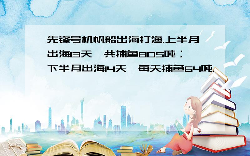 先锋号机帆船出海打渔.上半月出海13天,共捕鱼805吨；下半月出海14天,每天捕鱼64吨.