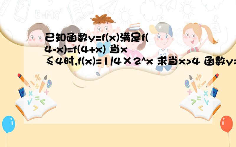 已知函数y=f(x)满足f(4-x)=f(4+x) 当x≤4时,f(x)=1/4×2^x 求当x>4 函数y=f(x)的