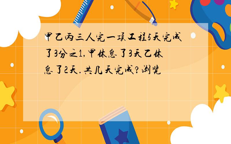 甲乙丙三人完一项工程5天完成了3分之1,甲休息了3天乙休息了2天.共几天完成?浏览