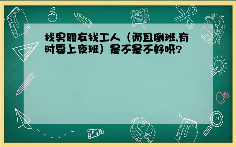 找男朋友找工人（而且倒班,有时要上夜班）是不是不好呀?