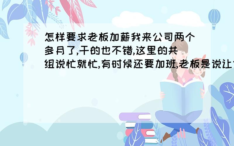 怎样要求老板加薪我来公司两个多月了,干的也不错,这里的共组说忙就忙,有时候还要加班,老板是说让做什么就做什么.现在在这里